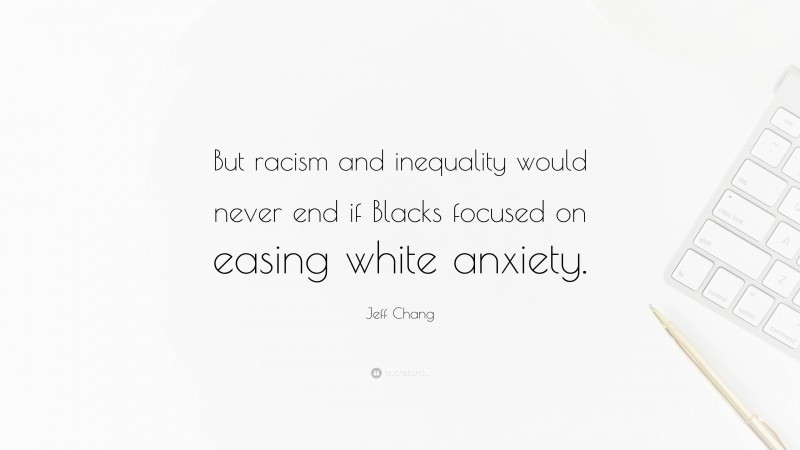 Jeff Chang Quote: “But racism and inequality would never end if Blacks focused on easing white anxiety.”