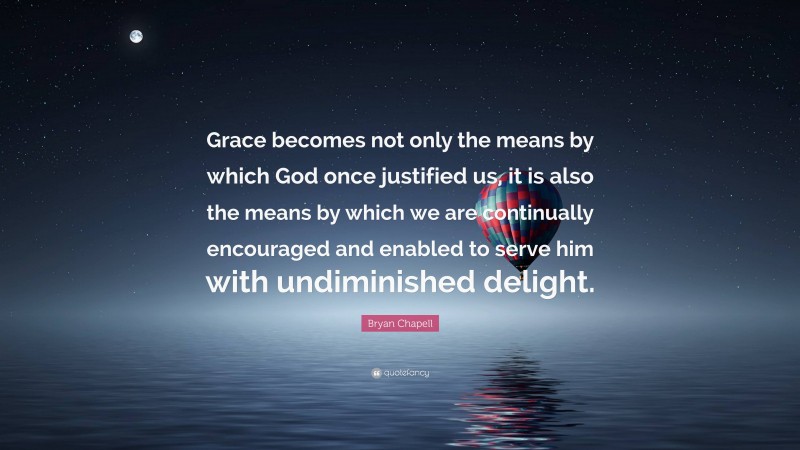 Bryan Chapell Quote: “Grace becomes not only the means by which God once justified us, it is also the means by which we are continually encouraged and enabled to serve him with undiminished delight.”