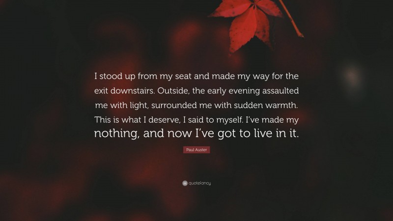 Paul Auster Quote: “I stood up from my seat and made my way for the exit downstairs. Outside, the early evening assaulted me with light, surrounded me with sudden warmth. This is what I deserve, I said to myself. I’ve made my nothing, and now I’ve got to live in it.”
