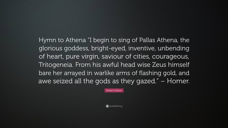 Robert Carlson Quote: “Hymn to Athena “I begin to sing of Pallas Athena, the glorious goddess, bright-eyed, inventive, unbending of heart, pure virgin, saviour of cities, courageous, Tritogeneia. From his awful head wise Zeus himself bare her arrayed in warlike arms of flashing gold, and awe seized all the gods as they gazed.” – Homer.”