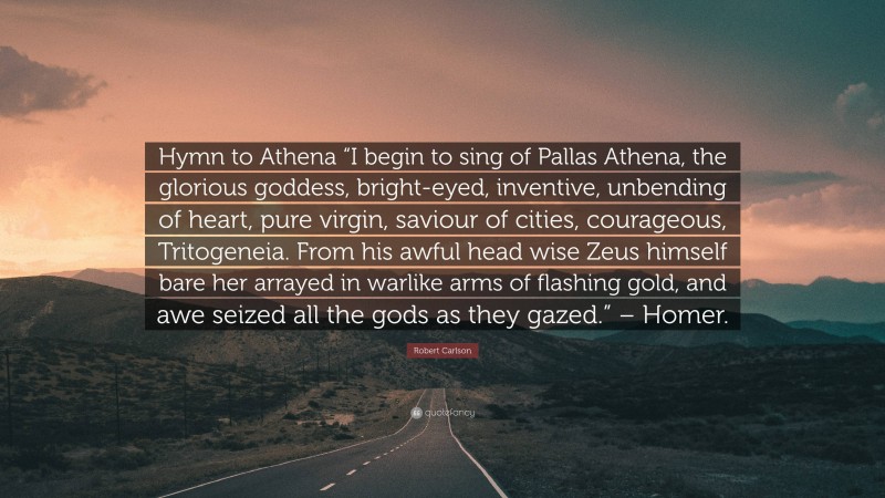 Robert Carlson Quote: “Hymn to Athena “I begin to sing of Pallas Athena, the glorious goddess, bright-eyed, inventive, unbending of heart, pure virgin, saviour of cities, courageous, Tritogeneia. From his awful head wise Zeus himself bare her arrayed in warlike arms of flashing gold, and awe seized all the gods as they gazed.” – Homer.”