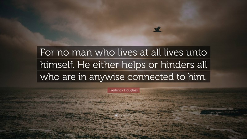 Frederick Douglass Quote: “For no man who lives at all lives unto himself. He either helps or hinders all who are in anywise connected to him.”