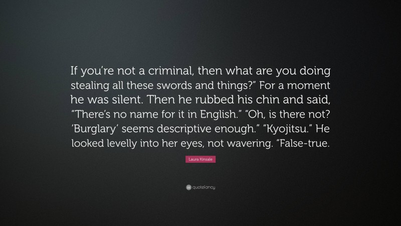 Laura Kinsale Quote: “If you’re not a criminal, then what are you doing stealing all these swords and things?” For a moment he was silent. Then he rubbed his chin and said, “There’s no name for it in English.” “Oh, is there not? ‘Burglary’ seems descriptive enough.” “Kyojitsu.” He looked levelly into her eyes, not wavering. “False-true.”