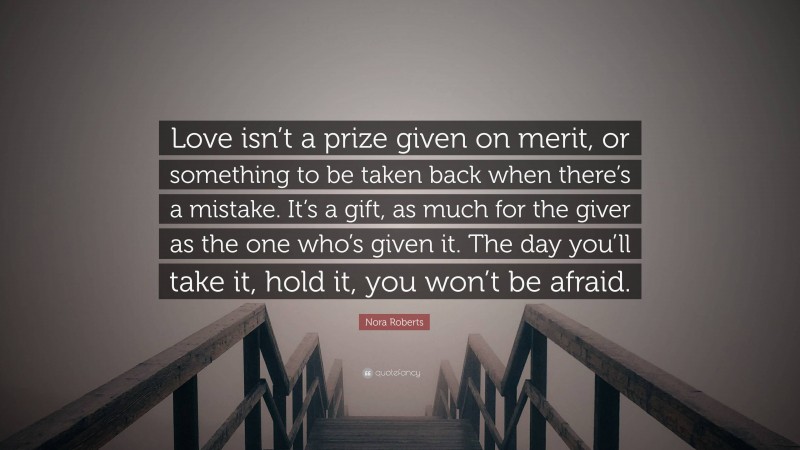 Nora Roberts Quote: “Love isn’t a prize given on merit, or something to be taken back when there’s a mistake. It’s a gift, as much for the giver as the one who’s given it. The day you’ll take it, hold it, you won’t be afraid.”
