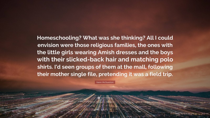 Karen McQuestion Quote: “Homeschooling? What was she thinking? All I could envision were those religious families, the ones with the little girls wearing Amish dresses and the boys with their slicked-back hair and matching polo shirts. I’d seen groups of them at the mall, following their mother single file, pretending it was a field trip.”