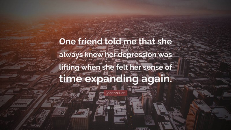 Johann Hari Quote: “One friend told me that she always knew her depression was lifting when she felt her sense of time expanding again.”