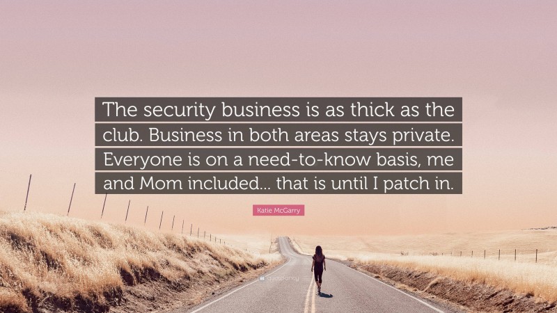 Katie McGarry Quote: “The security business is as thick as the club. Business in both areas stays private. Everyone is on a need-to-know basis, me and Mom included... that is until I patch in.”