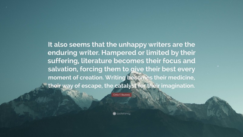 Cirilo F. Bautista Quote: “It also seems that the unhappy writers are the enduring writer. Hampered or limited by their suffering, literature becomes their focus and salvation, forcing them to give their best every moment of creation. Writing becomes their medicine, their way of escape, the catalyst for their imagination.”