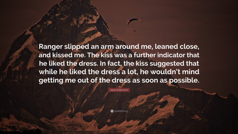 Janet Evanovich Quote: “Ranger slipped an arm around me, leaned close, and kissed me. The kiss was a further indicator that he liked the dress. In fact, the kiss suggested that while he liked the dress a lot, he wouldn’t mind getting me out of the dress as soon as possible.”