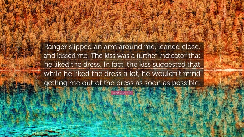 Janet Evanovich Quote: “Ranger slipped an arm around me, leaned close, and kissed me. The kiss was a further indicator that he liked the dress. In fact, the kiss suggested that while he liked the dress a lot, he wouldn’t mind getting me out of the dress as soon as possible.”
