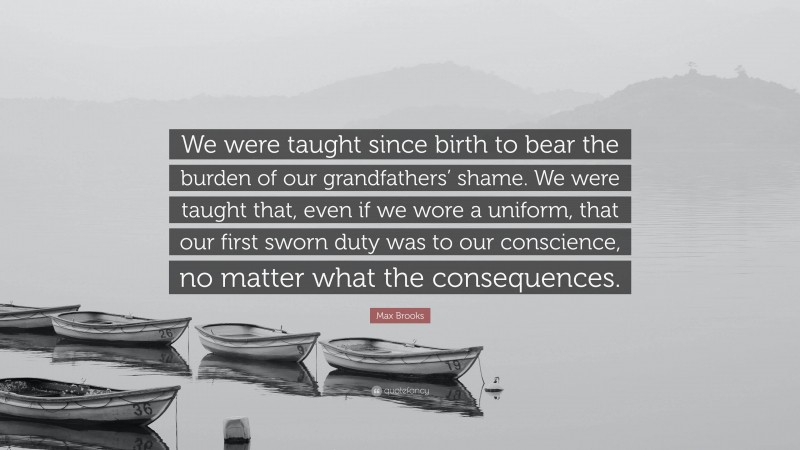 Max Brooks Quote: “We were taught since birth to bear the burden of our grandfathers’ shame. We were taught that, even if we wore a uniform, that our first sworn duty was to our conscience, no matter what the consequences.”