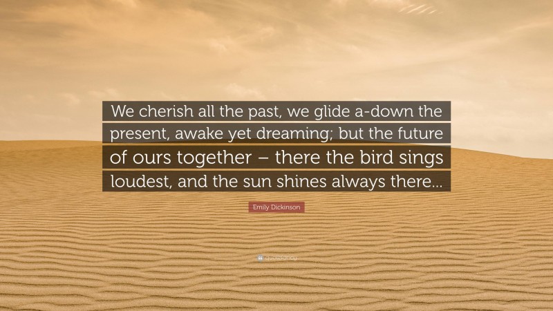 Emily Dickinson Quote: “We cherish all the past, we glide a-down the present, awake yet dreaming; but the future of ours together – there the bird sings loudest, and the sun shines always there...”