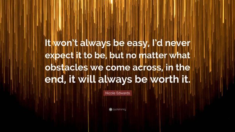 Nicole Edwards Quote: “It won’t always be easy, I’d never expect it to be, but no matter what obstacles we come across, in the end, it will always be worth it.”