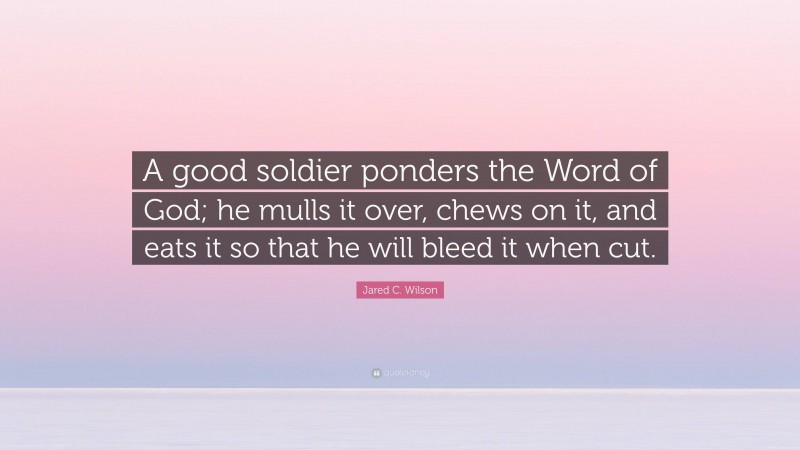Jared C. Wilson Quote: “A good soldier ponders the Word of God; he mulls it over, chews on it, and eats it so that he will bleed it when cut.”