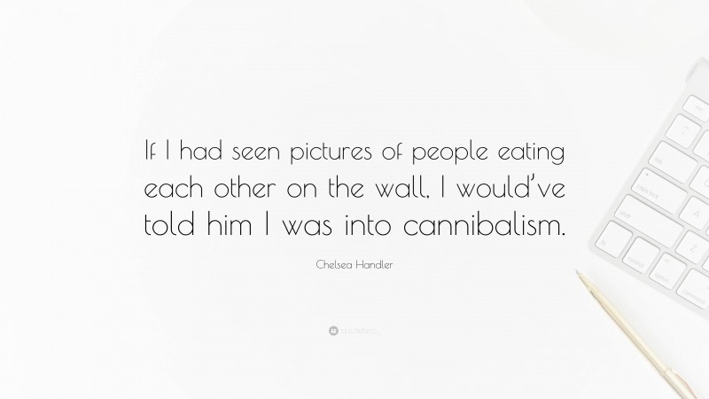 Chelsea Handler Quote: “If I had seen pictures of people eating each other on the wall, I would’ve told him I was into cannibalism.”