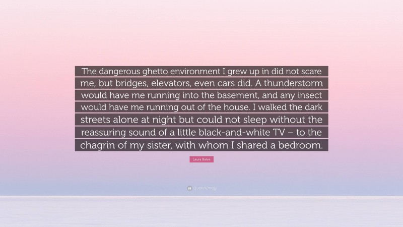 Laura Bates Quote: “The dangerous ghetto environment I grew up in did not scare me, but bridges, elevators, even cars did. A thunderstorm would have me running into the basement, and any insect would have me running out of the house. I walked the dark streets alone at night but could not sleep without the reassuring sound of a little black-and-white TV – to the chagrin of my sister, with whom I shared a bedroom.”