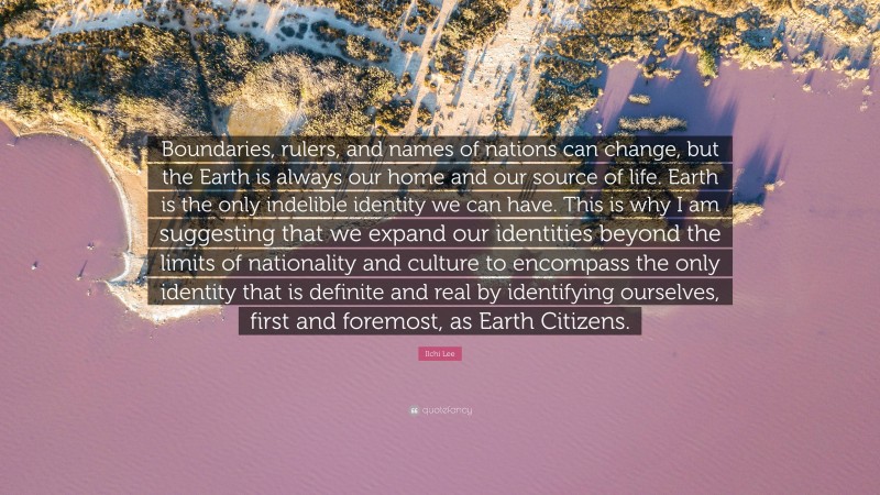 Ilchi Lee Quote: “Boundaries, rulers, and names of nations can change, but the Earth is always our home and our source of life. Earth is the only indelible identity we can have. This is why I am suggesting that we expand our identities beyond the limits of nationality and culture to encompass the only identity that is definite and real by identifying ourselves, first and foremost, as Earth Citizens.”