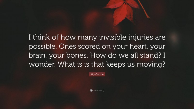 Ally Condie Quote: “I think of how many invisible injuries are possible. Ones scored on your heart, your brain, your bones. How do we all stand? I wonder. What is is that keeps us moving?”