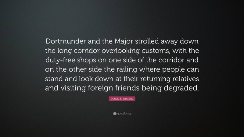 Donald E. Westlake Quote: “Dortmunder and the Major strolled away down the long corridor overlooking customs, with the duty-free shops on one side of the corridor and on the other side the railing where people can stand and look down at their returning relatives and visiting foreign friends being degraded.”