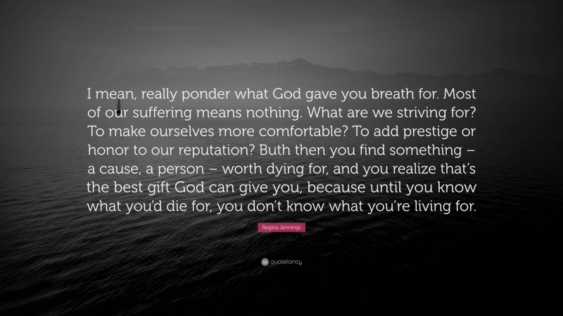 Regina Jennings Quote: “I mean, really ponder what God gave you breath for. Most of our suffering means nothing. What are we striving for? To make ourselves more comfortable? To add prestige or honor to our reputation? Buth then you find something – a cause, a person – worth dying for, and you realize that’s the best gift God can give you, because until you know what you’d die for, you don’t know what you’re living for.”