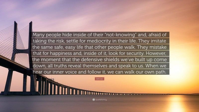 Ilchi Lee Quote: “Many people hide inside of their “not-knowing” and, afraid of taking the risk, settle for mediocrity in their life. They imitate the same safe, easy life that other people walk. They mistake that for happiness and, inside of it, look for security. However, the moment that the defensive shields we’ve built up come down, all truths reveal themselves and speak to us. When we hear our inner voice and follow it, we can walk our own path.”