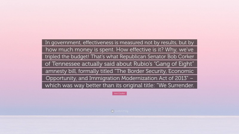 Ann Coulter Quote: “In government, effectiveness is measured not by results, but by how much money is spent. How effective is it? Why, we’ve tripled the budget! That’s what Republican Senator Bob Corker of Tennessee actually said about Rubio’s “Gang of Eight” amnesty bill, formally titled “The Border Security, Economic Opportunity, and Immigration Modernization Act of 2013” – which was way better than its original title: “We Surrender.”