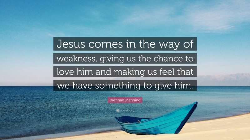 Brennan Manning Quote: “Jesus comes in the way of weakness, giving us the chance to love him and making us feel that we have something to give him.”