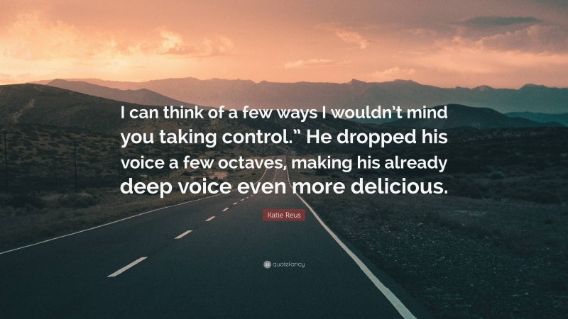 Katie Reus Quote: “I can think of a few ways I wouldn’t mind you taking control.” He dropped his voice a few octaves, making his already deep voice even more delicious.”