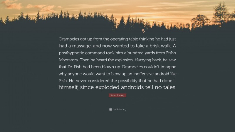 Robert Sheckley Quote: “Dramocles got up from the operating table thinking he had just had a massage, and now wanted to take a brisk walk. A posthypnotic command took him a hundred yards from Fish’s laboratory. Then he heard the explosion. Hurrying back, he saw that Dr. Fish had been blown up. Dramocles couldn’t imagine why anyone would want to blow up an inoffensive android like Fish. He never considered the possibility that he had done it himself, since exploded androids tell no tales.”