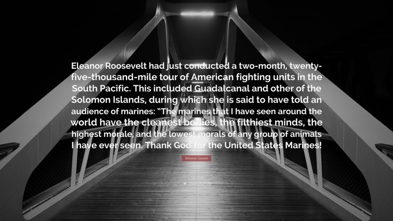 Winston Groom Quote: “Eleanor Roosevelt had just conducted a two-month, twenty-five-thousand-mile tour of American fighting units in the South Pacific. This included Guadalcanal and other of the Solomon Islands, during which she is said to have told an audience of marines: “The marines that I have seen around the world have the cleanest bodies, the filthiest minds, the highest morale, and the lowest morals of any group of animals I have ever seen. Thank God for the United States Marines!”