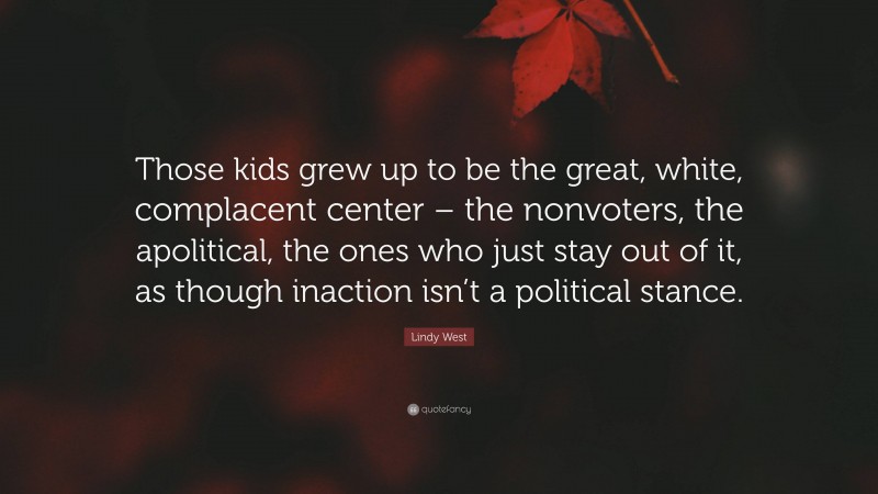 Lindy West Quote: “Those kids grew up to be the great, white, complacent center – the nonvoters, the apolitical, the ones who just stay out of it, as though inaction isn’t a political stance.”