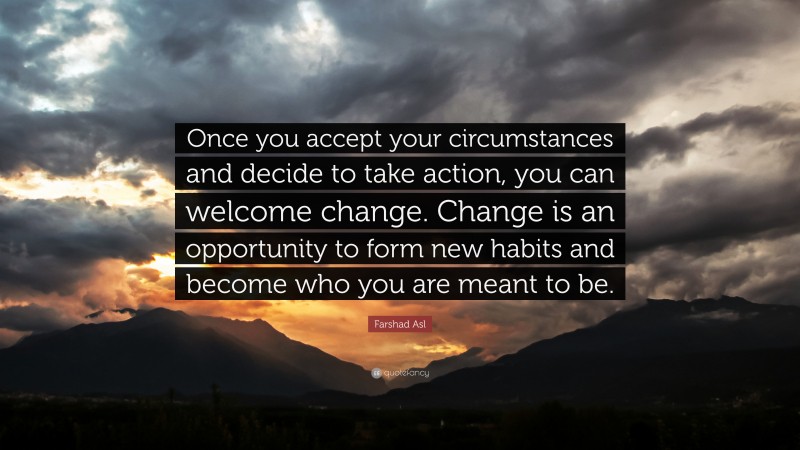 Farshad Asl Quote: “Once you accept your circumstances and decide to take action, you can welcome change. Change is an opportunity to form new habits and become who you are meant to be.”