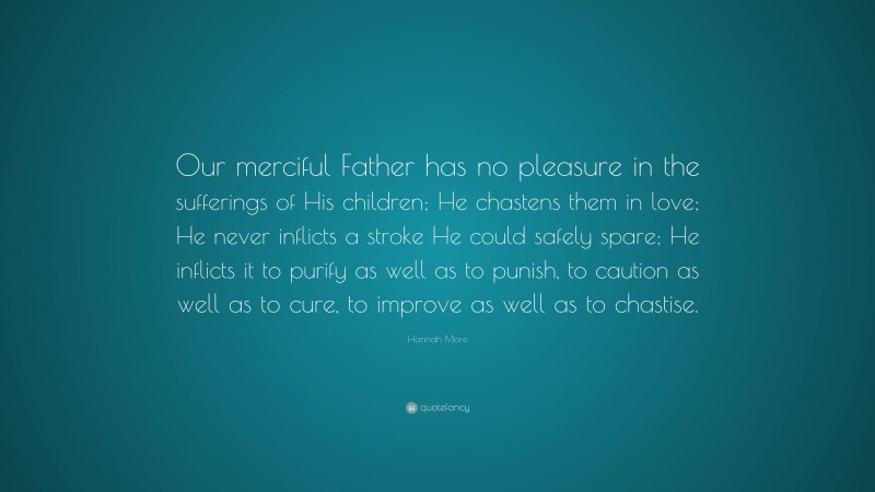Hannah More Quote: “Our merciful Father has no pleasure in the sufferings of His children; He chastens them in love; He never inflicts a stroke He could safely spare; He inflicts it to purify as well as to punish, to caution as well as to cure, to improve as well as to chastise.”