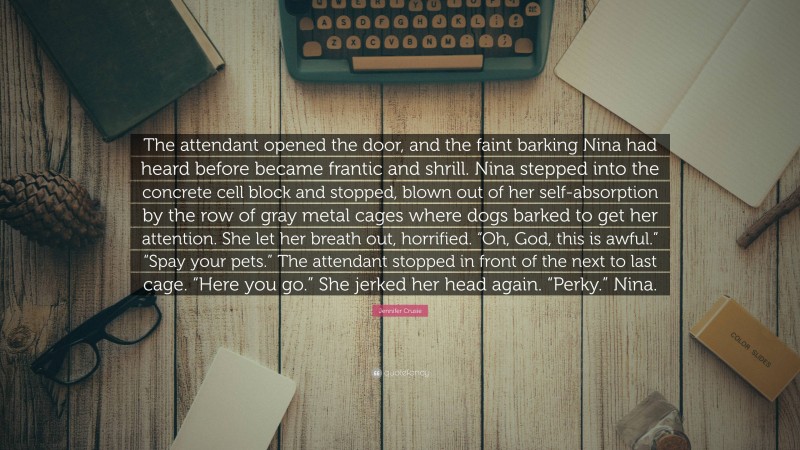 Jennifer Crusie Quote: “The attendant opened the door, and the faint barking Nina had heard before became frantic and shrill. Nina stepped into the concrete cell block and stopped, blown out of her self-absorption by the row of gray metal cages where dogs barked to get her attention. She let her breath out, horrified. “Oh, God, this is awful.” “Spay your pets.” The attendant stopped in front of the next to last cage. “Here you go.” She jerked her head again. “Perky.” Nina.”