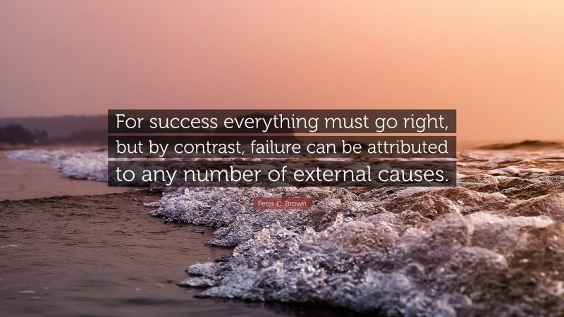 Peter C. Brown Quote: “For success everything must go right, but by contrast, failure can be attributed to any number of external causes.”