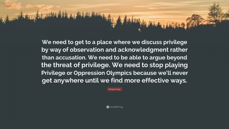 Roxane Gay Quote: “We need to get to a place where we discuss privilege by way of observation and acknowledgment rather than accusation. We need to be able to argue beyond the threat of privilege. We need to stop playing Privilege or Oppression Olympics because we’ll never get anywhere until we find more effective ways.”