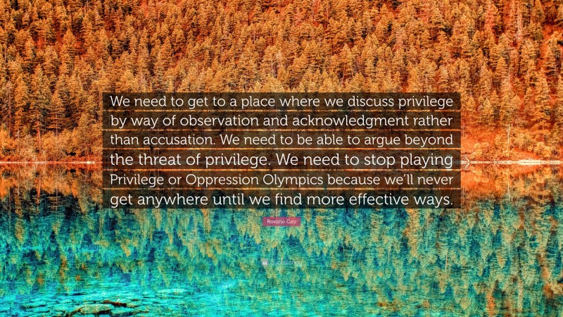 Roxane Gay Quote: “We need to get to a place where we discuss privilege by way of observation and acknowledgment rather than accusation. We need to be able to argue beyond the threat of privilege. We need to stop playing Privilege or Oppression Olympics because we’ll never get anywhere until we find more effective ways.”