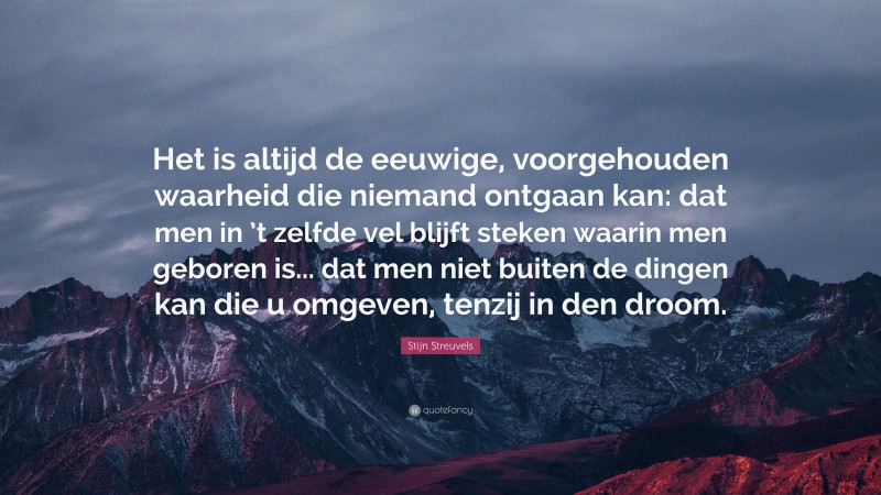 Stijn Streuvels Quote: “Het is altijd de eeuwige, voorgehouden waarheid die niemand ontgaan kan: dat men in ’t zelfde vel blijft steken waarin men geboren is... dat men niet buiten de dingen kan die u omgeven, tenzij in den droom.”