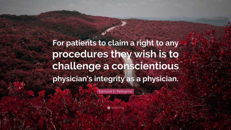 Edmund D. Pellegrino Quote: “For patients to claim a right to any procedures they wish is to challenge a conscientious physician’s integrity as a physician.”