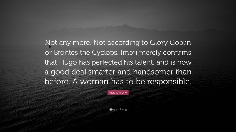 Piers Anthony Quote: “Not any more. Not according to Glory Goblin or Brontes the Cyclops. Imbri merely confirms that Hugo has perfected his talent, and is now a good deal smarter and handsomer than before. A woman has to be responsible.”