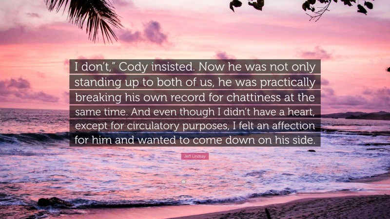 Jeff Lindsay Quote: “I don’t,” Cody insisted. Now he was not only standing up to both of us, he was practically breaking his own record for chattiness at the same time. And even though I didn’t have a heart, except for circulatory purposes, I felt an affection for him and wanted to come down on his side.”