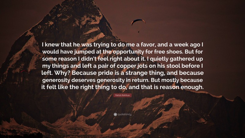 Patrick Rothfuss Quote: “I knew that he was trying to do me a favor, and a week ago I would have jumped at the opportunity for free shoes. But for some reason I didn’t feel right about it. I quietly gathered up my things and left a pair of copper jots on his stool before I left. Why? Because pride is a strange thing, and because generosity deserves generosity in return. But mostly because it felt like the right thing to do, and that is reason enough.”