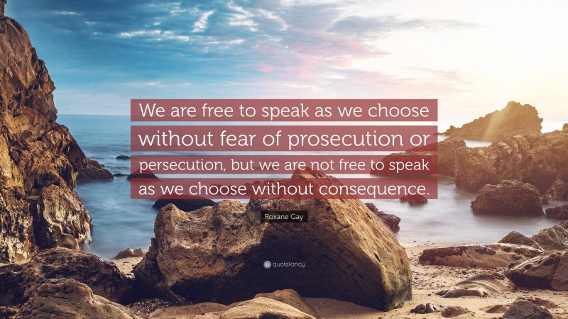 Roxane Gay Quote: “We are free to speak as we choose without fear of prosecution or persecution, but we are not free to speak as we choose without consequence.”