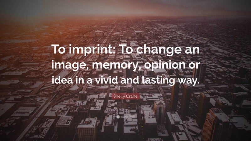 Shelly Crane Quote: “To imprint: To change an image, memory, opinion or idea in a vivid and lasting way.”