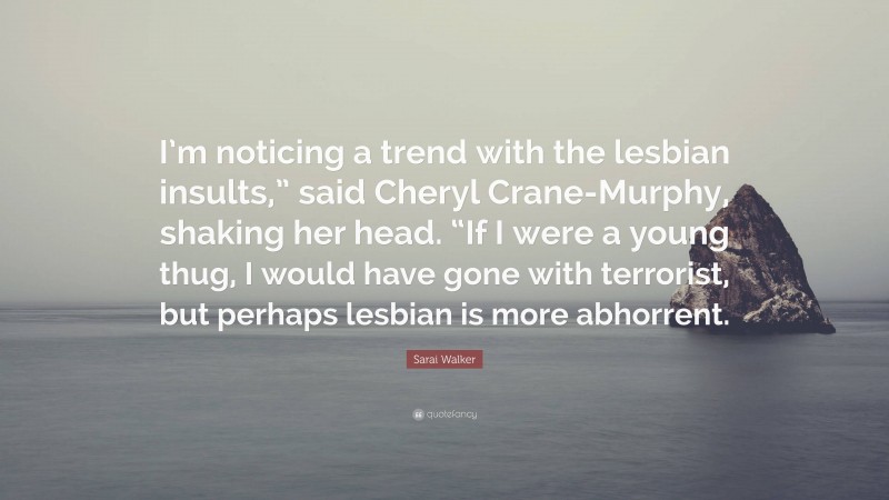 Sarai Walker Quote: “I’m noticing a trend with the lesbian insults,” said Cheryl Crane-Murphy, shaking her head. “If I were a young thug, I would have gone with terrorist, but perhaps lesbian is more abhorrent.”