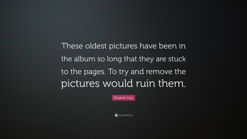 Roxane Gay Quote: “These oldest pictures have been in the album so long that they are stuck to the pages. To try and remove the pictures would ruin them.”