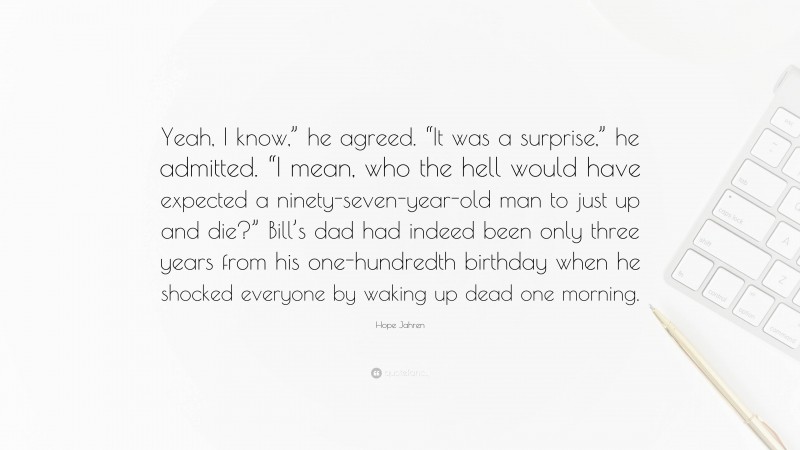 Hope Jahren Quote: “Yeah, I know,” he agreed. “It was a surprise,” he admitted. “I mean, who the hell would have expected a ninety-seven-year-old man to just up and die?” Bill’s dad had indeed been only three years from his one-hundredth birthday when he shocked everyone by waking up dead one morning.”