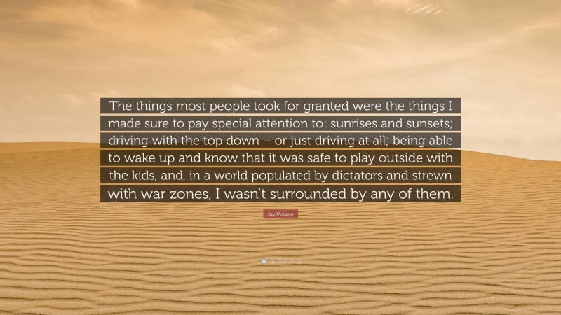 Jay McLean Quote: “The things most people took for granted were the things I made sure to pay special attention to: sunrises and sunsets; driving with the top down – or just driving at all; being able to wake up and know that it was safe to play outside with the kids, and, in a world populated by dictators and strewn with war zones, I wasn’t surrounded by any of them.”