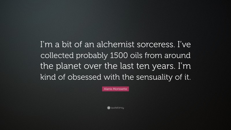 Alanis Morissette Quote: “I’m a bit of an alchemist sorceress. I’ve collected probably 1500 oils from around the planet over the last ten years. I’m kind of obsessed with the sensuality of it.”