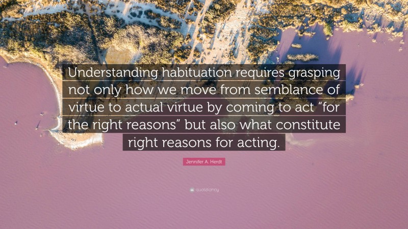 Jennifer A. Herdt Quote: “Understanding habituation requires grasping not only how we move from semblance of virtue to actual virtue by coming to act “for the right reasons” but also what constitute right reasons for acting.”